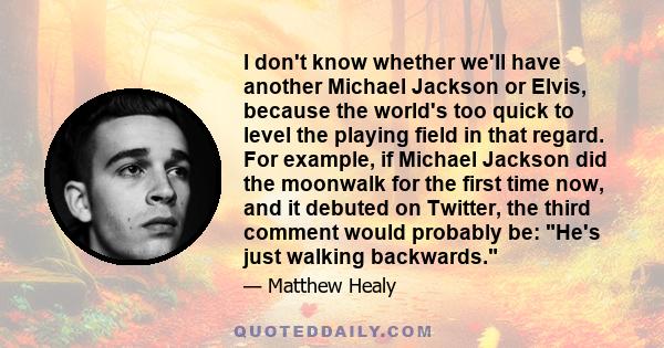 I don't know whether we'll have another Michael Jackson or Elvis, because the world's too quick to level the playing field in that regard. For example, if Michael Jackson did the moonwalk for the first time now, and it