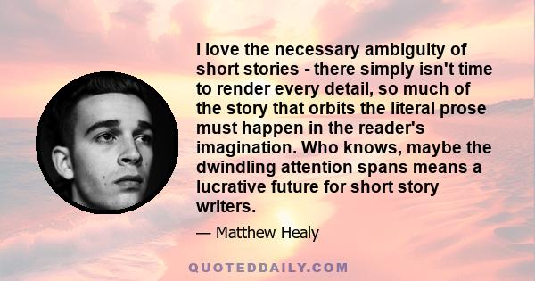 I love the necessary ambiguity of short stories - there simply isn't time to render every detail, so much of the story that orbits the literal prose must happen in the reader's imagination. Who knows, maybe the