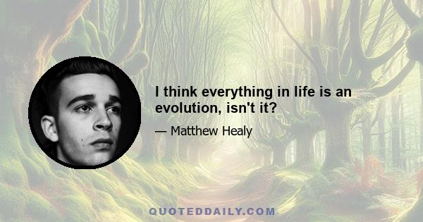 I think everything in life is an evolution, isn't it?