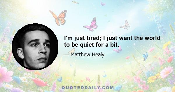 I'm just tired; I just want the world to be quiet for a bit.