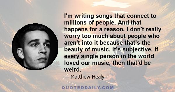 I'm writing songs that connect to millions of people. And that happens for a reason. I don't really worry too much about people who aren't into it because that's the beauty of music. It's subjective. If every single