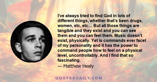 I’ve always tried to find God in lots of different things, whether that’s been drugs, women, etc, etc… But all those things are tangible and they exist and you can see them and you can feel them. Music doesn’t exist,