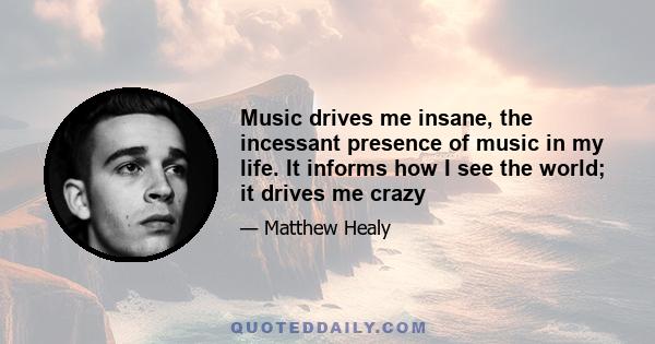 Music drives me insane, the incessant presence of music in my life. It informs how I see the world; it drives me crazy