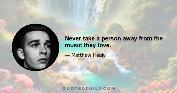 Never take a person away from the music they love.