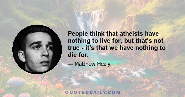 People think that atheists have nothing to live for, but that's not true - it's that we have nothing to die for.