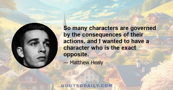 So many characters are governed by the consequences of their actions, and I wanted to have a character who is the exact opposite.