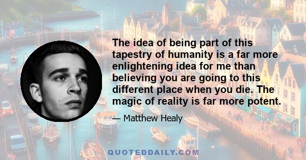 The idea of being part of this tapestry of humanity is a far more enlightening idea for me than believing you are going to this different place when you die. The magic of reality is far more potent.