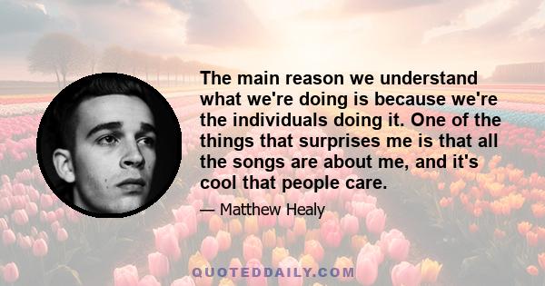 The main reason we understand what we're doing is because we're the individuals doing it. One of the things that surprises me is that all the songs are about me, and it's cool that people care.