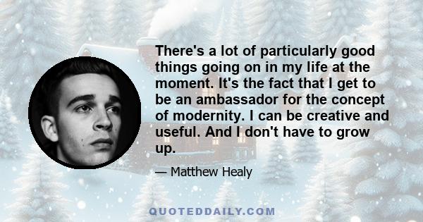 There's a lot of particularly good things going on in my life at the moment. It's the fact that I get to be an ambassador for the concept of modernity. I can be creative and useful. And I don't have to grow up.