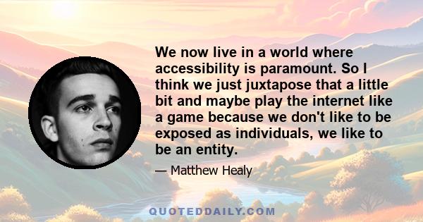 We now live in a world where accessibility is paramount. So I think we just juxtapose that a little bit and maybe play the internet like a game because we don't like to be exposed as individuals, we like to be an entity.