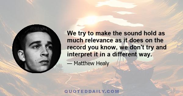 We try to make the sound hold as much relevance as it does on the record you know, we don't try and interpret it in a different way.