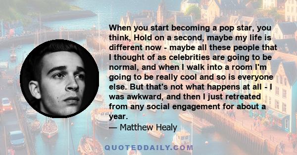 When you start becoming a pop star, you think, Hold on a second, maybe my life is different now - maybe all these people that I thought of as celebrities are going to be normal, and when I walk into a room I'm going to