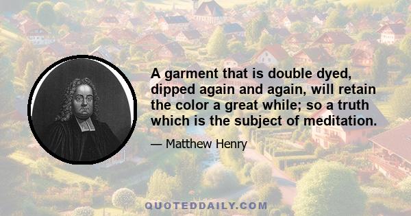 A garment that is double dyed, dipped again and again, will retain the color a great while; so a truth which is the subject of meditation.