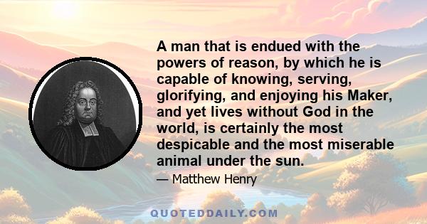 A man that is endued with the powers of reason, by which he is capable of knowing, serving, glorifying, and enjoying his Maker, and yet lives without God in the world, is certainly the most despicable and the most