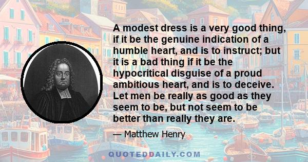 A modest dress is a very good thing, if it be the genuine indication of a humble heart, and is to instruct; but it is a bad thing if it be the hypocritical disguise of a proud ambitious heart, and is to deceive. Let men 