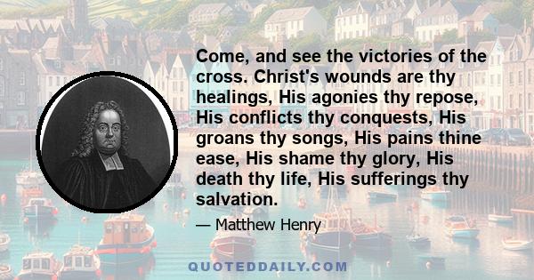 Come, and see the victories of the cross. Christ's wounds are thy healings, His agonies thy repose, His conflicts thy conquests, His groans thy songs, His pains thine ease, His shame thy glory, His death thy life, His