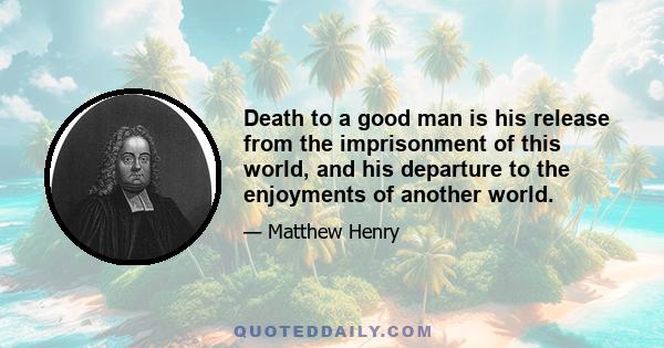 Death to a good man is his release from the imprisonment of this world, and his departure to the enjoyments of another world.