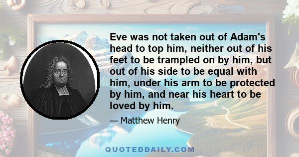 Eve was not taken out of Adam's head to top him, neither out of his feet to be trampled on by him, but out of his side to be equal with him, under his arm to be protected by him, and near his heart to be loved by him.