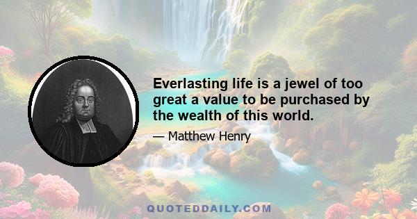 Everlasting life is a jewel of too great a value to be purchased by the wealth of this world.