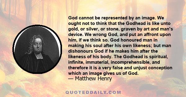 God cannot be represented by an image. We ought not to think that the Godhead is like unto gold, or silver, or stone, graven by art and man's device. We wrong God, and put an affront upon him, if we think so. God