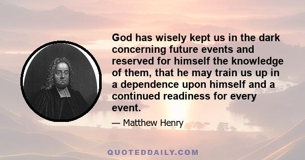 God has wisely kept us in the dark concerning future events and reserved for himself the knowledge of them, that he may train us up in a dependence upon himself and a continued readiness for every event.