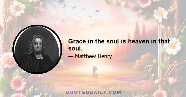 Grace in the soul is heaven in that soul.