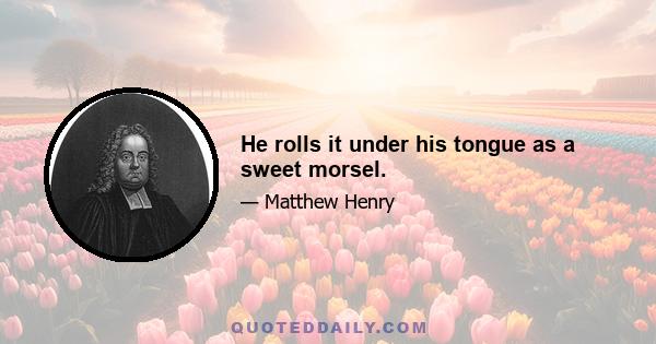 He rolls it under his tongue as a sweet morsel.