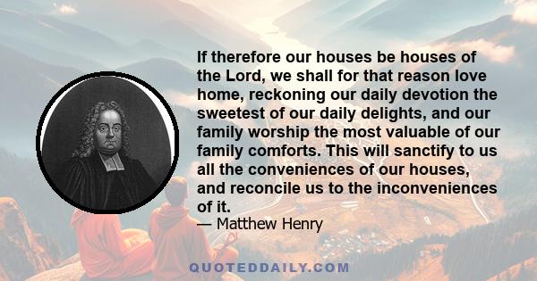 If therefore our houses be houses of the Lord, we shall for that reason love home, reckoning our daily devotion the sweetest of our daily delights, and our family worship the most valuable of our family comforts. This