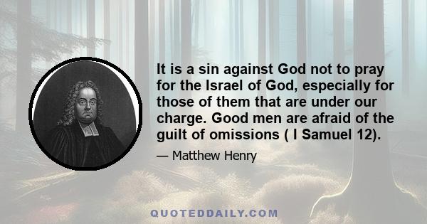 It is a sin against God not to pray for the Israel of God, especially for those of them that are under our charge. Good men are afraid of the guilt of omissions ( I Samuel 12).