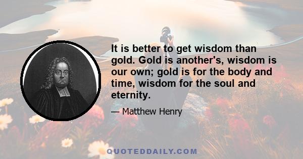 It is better to get wisdom than gold. Gold is another's, wisdom is our own; gold is for the body and time, wisdom for the soul and eternity.