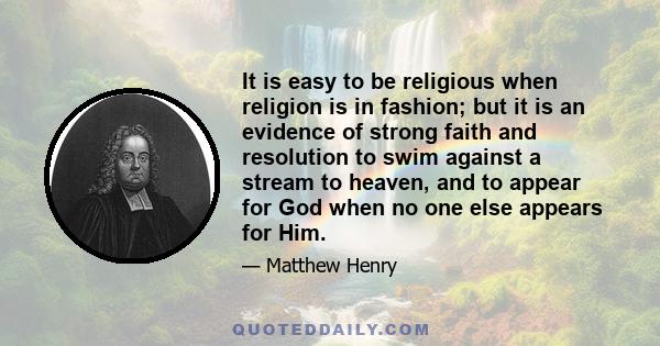 It is easy to be religious when religion is in fashion; but it is an evidence of strong faith and resolution to swim against a stream to heaven, and to appear for God when no one else appears for Him.