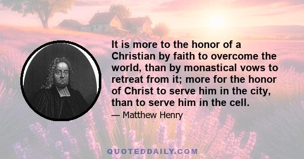 It is more to the honor of a Christian by faith to overcome the world, than by monastical vows to retreat from it; more for the honor of Christ to serve him in the city, than to serve him in the cell.