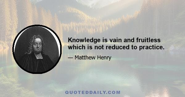 Knowledge is vain and fruitless which is not reduced to practice.