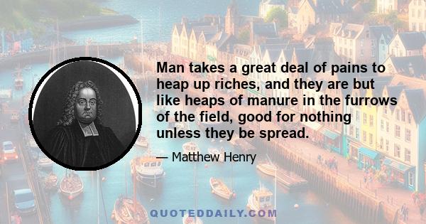 Man takes a great deal of pains to heap up riches, and they are but like heaps of manure in the furrows of the field, good for nothing unless they be spread.