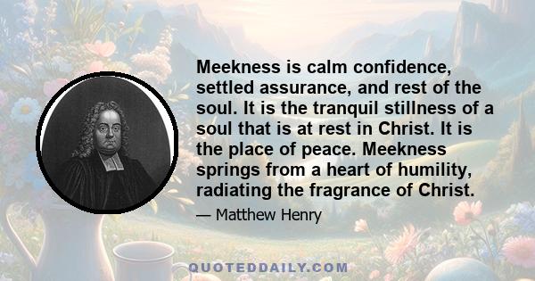 Meekness is calm confidence, settled assurance, and rest of the soul. It is the tranquil stillness of a soul that is at rest in Christ. It is the place of peace. Meekness springs from a heart of humility, radiating the