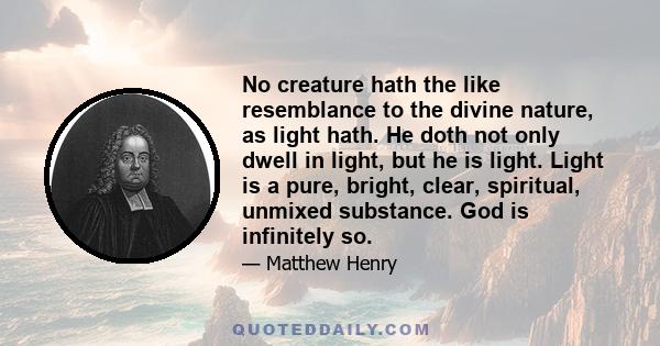 No creature hath the like resemblance to the divine nature, as light hath. He doth not only dwell in light, but he is light. Light is a pure, bright, clear, spiritual, unmixed substance. God is infinitely so.