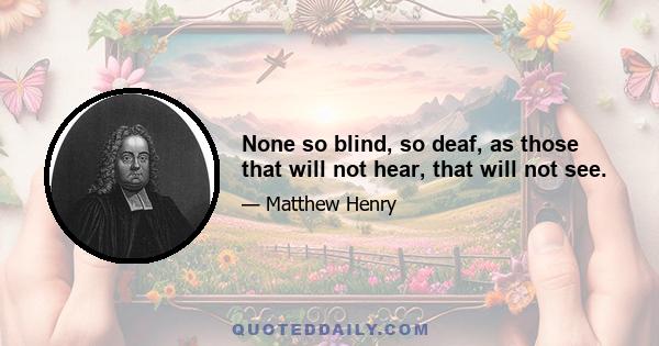 None so blind, so deaf, as those that will not hear, that will not see.