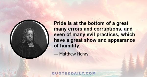 Pride is at the bottom of a great many errors and corruptions, and even of many evil practices, which have a great show and appearance of humility.