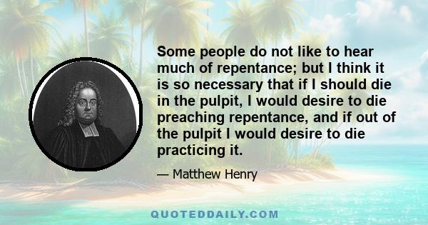 Some people do not like to hear much of repentance; but I think it is so necessary that if I should die in the pulpit, I would desire to die preaching repentance, and if out of the pulpit I would desire to die