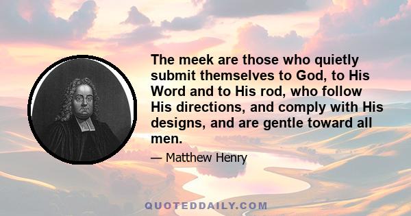 The meek are those who quietly submit themselves to God, to His Word and to His rod, who follow His directions, and comply with His designs, and are gentle toward all men.