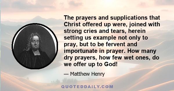 The prayers and supplications that Christ offered up were, joined with strong cries and tears, herein setting us example not only to pray, but to be fervent and importunate in prayer. How many dry prayers, how few wet