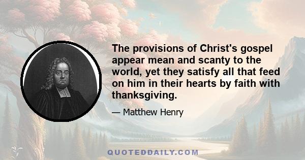 The provisions of Christ's gospel appear mean and scanty to the world, yet they satisfy all that feed on him in their hearts by faith with thanksgiving.