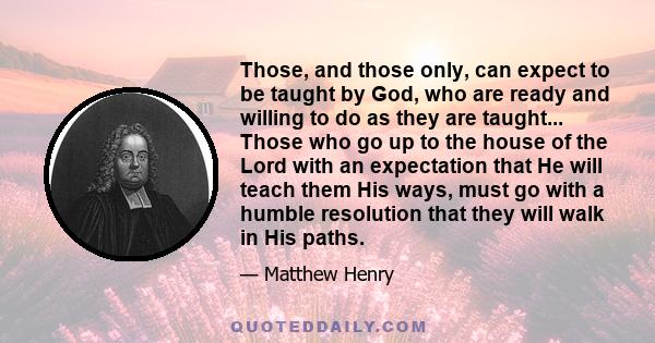 Those, and those only, can expect to be taught by God, who are ready and willing to do as they are taught... Those who go up to the house of the Lord with an expectation that He will teach them His ways, must go with a