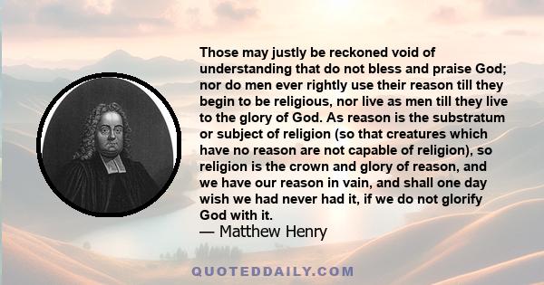 Those may justly be reckoned void of understanding that do not bless and praise God; nor do men ever rightly use their reason till they begin to be religious, nor live as men till they live to the glory of God. As