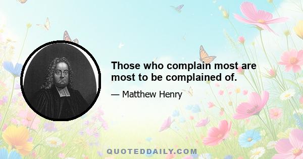 Those who complain most are most to be complained of.