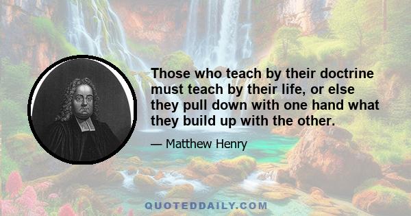 Those who teach by their doctrine must teach by their life, or else they pull down with one hand what they build up with the other.