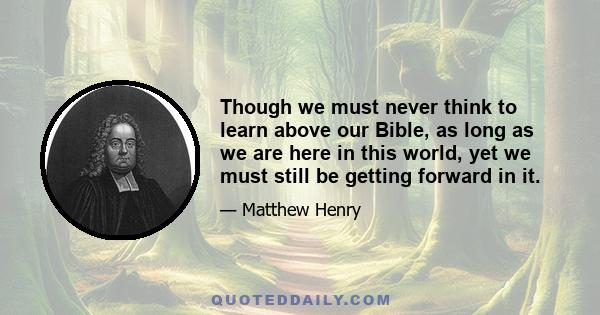 Though we must never think to learn above our Bible, as long as we are here in this world, yet we must still be getting forward in it.