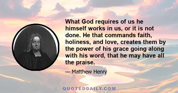 What God requires of us he himself works in us, or it is not done. He that commands faith, holiness, and love, creates them by the power of his grace going along with his word, that he may have all the praise.