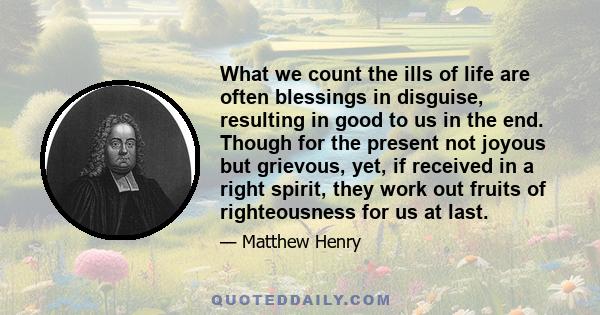 What we count the ills of life are often blessings in disguise, resulting in good to us in the end. Though for the present not joyous but grievous, yet, if received in a right spirit, they work out fruits of