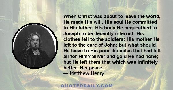 When Christ was about to leave the world, He made His will. His soul He committed to His father; His body He bequeathed to Joseph to be decently interred; His clothes fell to the soldiers; His mother He left to the care 